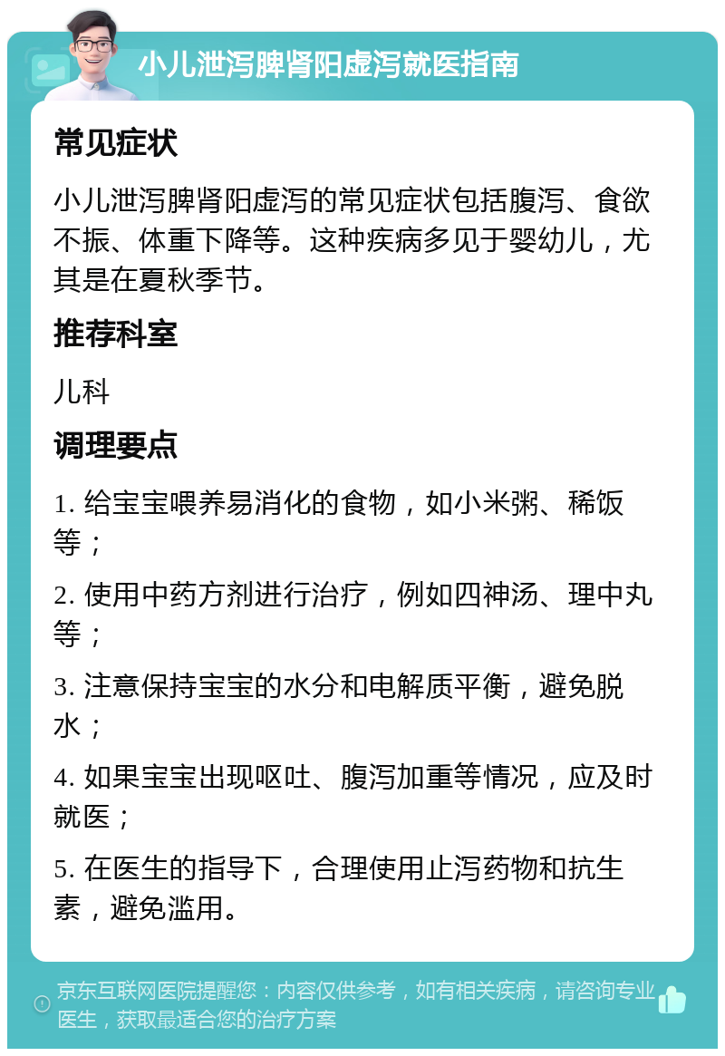 小儿泄泻脾肾阳虚泻就医指南 常见症状 小儿泄泻脾肾阳虚泻的常见症状包括腹泻、食欲不振、体重下降等。这种疾病多见于婴幼儿，尤其是在夏秋季节。 推荐科室 儿科 调理要点 1. 给宝宝喂养易消化的食物，如小米粥、稀饭等； 2. 使用中药方剂进行治疗，例如四神汤、理中丸等； 3. 注意保持宝宝的水分和电解质平衡，避免脱水； 4. 如果宝宝出现呕吐、腹泻加重等情况，应及时就医； 5. 在医生的指导下，合理使用止泻药物和抗生素，避免滥用。