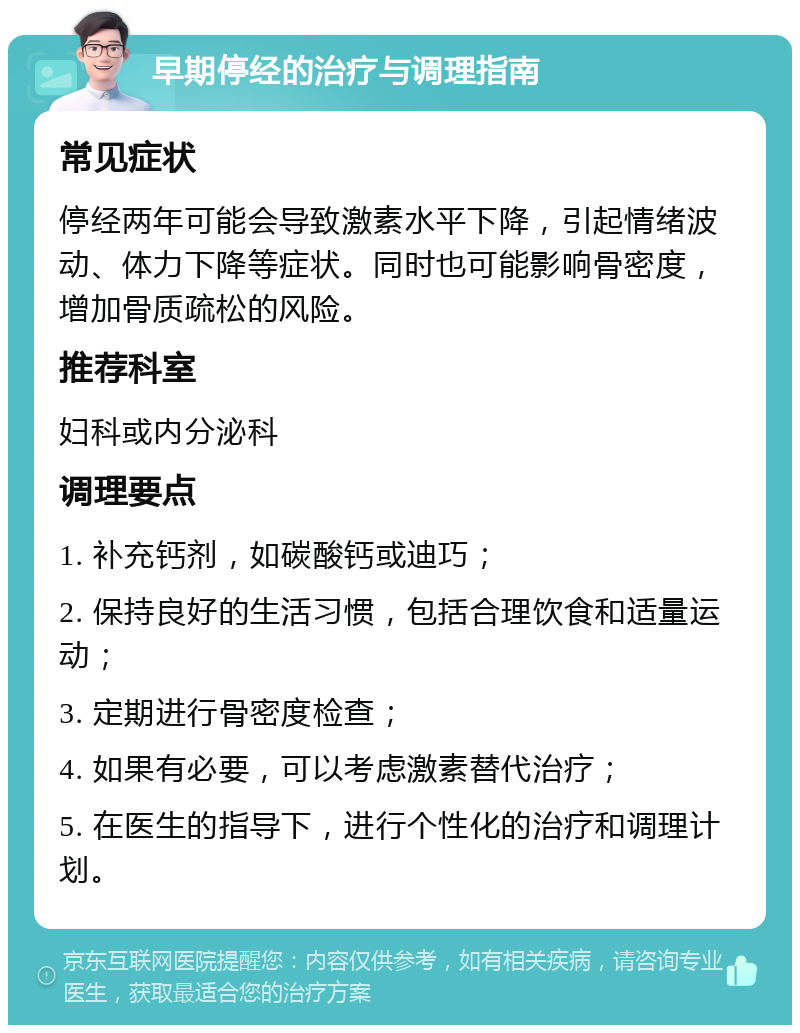 早期停经的治疗与调理指南 常见症状 停经两年可能会导致激素水平下降，引起情绪波动、体力下降等症状。同时也可能影响骨密度，增加骨质疏松的风险。 推荐科室 妇科或内分泌科 调理要点 1. 补充钙剂，如碳酸钙或迪巧； 2. 保持良好的生活习惯，包括合理饮食和适量运动； 3. 定期进行骨密度检查； 4. 如果有必要，可以考虑激素替代治疗； 5. 在医生的指导下，进行个性化的治疗和调理计划。