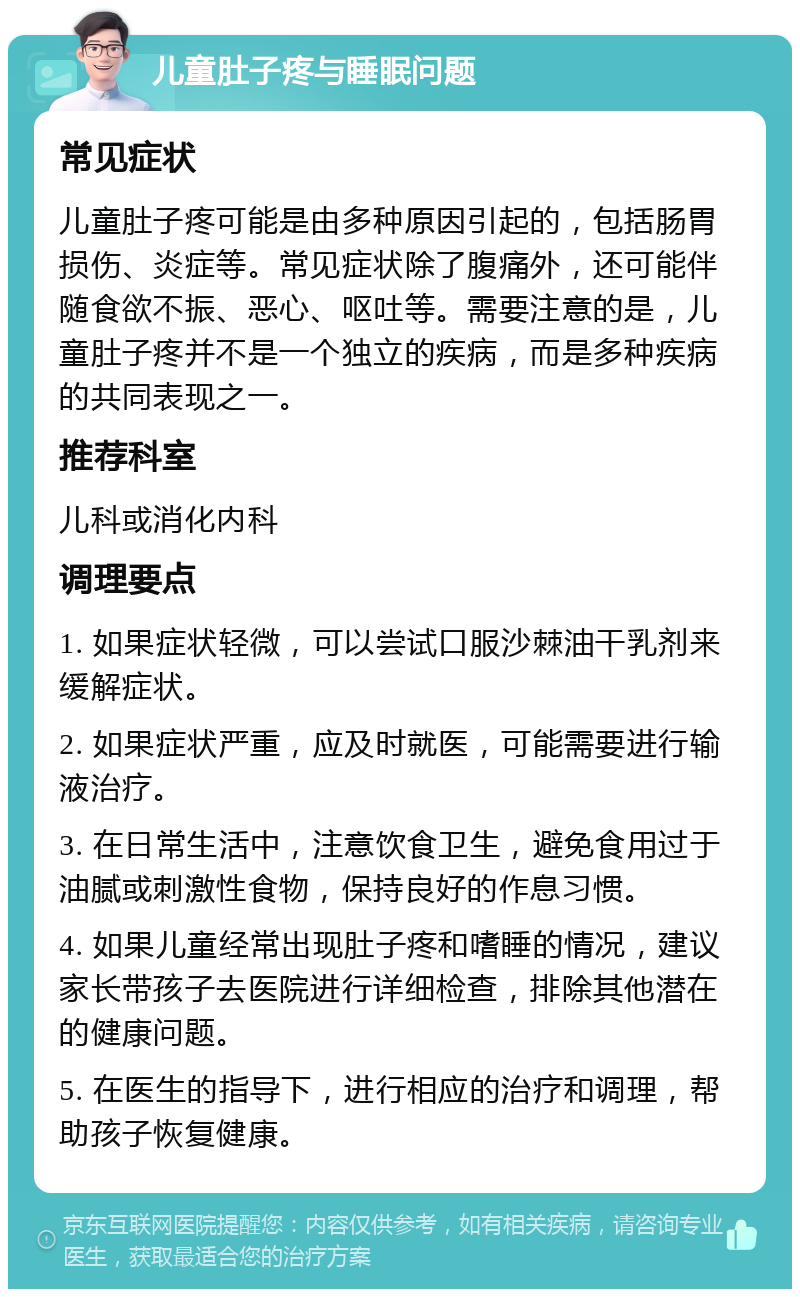 儿童肚子疼与睡眠问题 常见症状 儿童肚子疼可能是由多种原因引起的，包括肠胃损伤、炎症等。常见症状除了腹痛外，还可能伴随食欲不振、恶心、呕吐等。需要注意的是，儿童肚子疼并不是一个独立的疾病，而是多种疾病的共同表现之一。 推荐科室 儿科或消化内科 调理要点 1. 如果症状轻微，可以尝试口服沙棘油干乳剂来缓解症状。 2. 如果症状严重，应及时就医，可能需要进行输液治疗。 3. 在日常生活中，注意饮食卫生，避免食用过于油腻或刺激性食物，保持良好的作息习惯。 4. 如果儿童经常出现肚子疼和嗜睡的情况，建议家长带孩子去医院进行详细检查，排除其他潜在的健康问题。 5. 在医生的指导下，进行相应的治疗和调理，帮助孩子恢复健康。