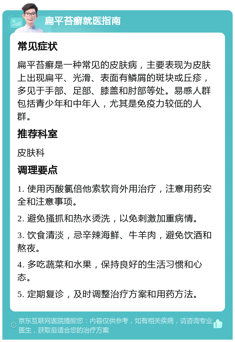 扁平苔癣就医指南 常见症状 扁平苔癣是一种常见的皮肤病，主要表现为皮肤上出现扁平、光滑、表面有鳞屑的斑块或丘疹，多见于手部、足部、膝盖和肘部等处。易感人群包括青少年和中年人，尤其是免疫力较低的人群。 推荐科室 皮肤科 调理要点 1. 使用丙酸氯倍他索软膏外用治疗，注意用药安全和注意事项。 2. 避免搔抓和热水烫洗，以免刺激加重病情。 3. 饮食清淡，忌辛辣海鲜、牛羊肉，避免饮酒和熬夜。 4. 多吃蔬菜和水果，保持良好的生活习惯和心态。 5. 定期复诊，及时调整治疗方案和用药方法。