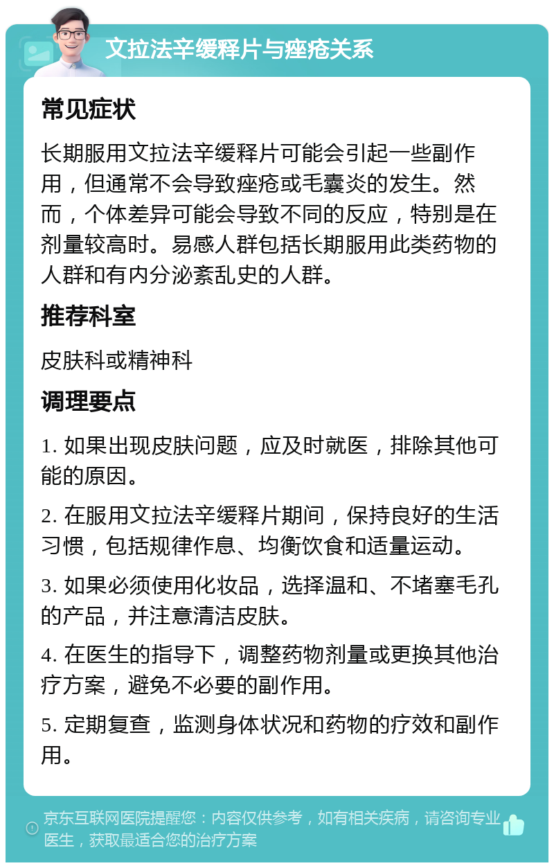 文拉法辛缓释片与痤疮关系 常见症状 长期服用文拉法辛缓释片可能会引起一些副作用，但通常不会导致痤疮或毛囊炎的发生。然而，个体差异可能会导致不同的反应，特别是在剂量较高时。易感人群包括长期服用此类药物的人群和有内分泌紊乱史的人群。 推荐科室 皮肤科或精神科 调理要点 1. 如果出现皮肤问题，应及时就医，排除其他可能的原因。 2. 在服用文拉法辛缓释片期间，保持良好的生活习惯，包括规律作息、均衡饮食和适量运动。 3. 如果必须使用化妆品，选择温和、不堵塞毛孔的产品，并注意清洁皮肤。 4. 在医生的指导下，调整药物剂量或更换其他治疗方案，避免不必要的副作用。 5. 定期复查，监测身体状况和药物的疗效和副作用。