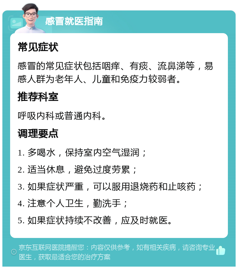 感冒就医指南 常见症状 感冒的常见症状包括咽痒、有痰、流鼻涕等，易感人群为老年人、儿童和免疫力较弱者。 推荐科室 呼吸内科或普通内科。 调理要点 1. 多喝水，保持室内空气湿润； 2. 适当休息，避免过度劳累； 3. 如果症状严重，可以服用退烧药和止咳药； 4. 注意个人卫生，勤洗手； 5. 如果症状持续不改善，应及时就医。