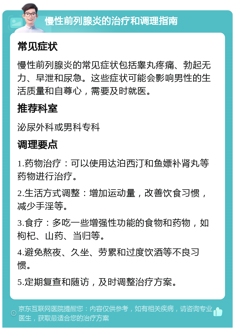 慢性前列腺炎的治疗和调理指南 常见症状 慢性前列腺炎的常见症状包括睾丸疼痛、勃起无力、早泄和尿急。这些症状可能会影响男性的生活质量和自尊心，需要及时就医。 推荐科室 泌尿外科或男科专科 调理要点 1.药物治疗：可以使用达泊西汀和鱼嫖补肾丸等药物进行治疗。 2.生活方式调整：增加运动量，改善饮食习惯，减少手淫等。 3.食疗：多吃一些增强性功能的食物和药物，如枸杞、山药、当归等。 4.避免熬夜、久坐、劳累和过度饮酒等不良习惯。 5.定期复查和随访，及时调整治疗方案。