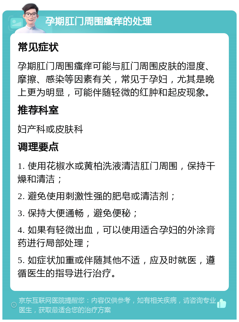 孕期肛门周围瘙痒的处理 常见症状 孕期肛门周围瘙痒可能与肛门周围皮肤的湿度、摩擦、感染等因素有关，常见于孕妇，尤其是晚上更为明显，可能伴随轻微的红肿和起皮现象。 推荐科室 妇产科或皮肤科 调理要点 1. 使用花椒水或黄柏洗液清洁肛门周围，保持干燥和清洁； 2. 避免使用刺激性强的肥皂或清洁剂； 3. 保持大便通畅，避免便秘； 4. 如果有轻微出血，可以使用适合孕妇的外涂膏药进行局部处理； 5. 如症状加重或伴随其他不适，应及时就医，遵循医生的指导进行治疗。