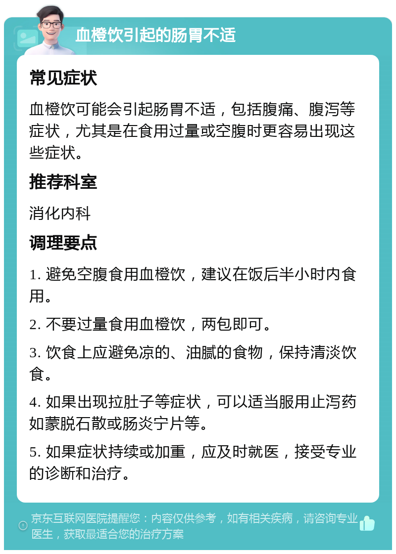 血橙饮引起的肠胃不适 常见症状 血橙饮可能会引起肠胃不适，包括腹痛、腹泻等症状，尤其是在食用过量或空腹时更容易出现这些症状。 推荐科室 消化内科 调理要点 1. 避免空腹食用血橙饮，建议在饭后半小时内食用。 2. 不要过量食用血橙饮，两包即可。 3. 饮食上应避免凉的、油腻的食物，保持清淡饮食。 4. 如果出现拉肚子等症状，可以适当服用止泻药如蒙脱石散或肠炎宁片等。 5. 如果症状持续或加重，应及时就医，接受专业的诊断和治疗。