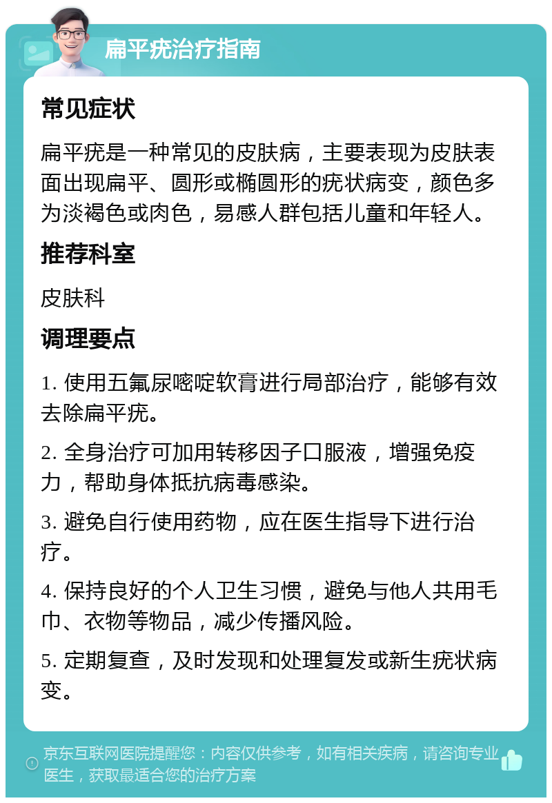 扁平疣治疗指南 常见症状 扁平疣是一种常见的皮肤病，主要表现为皮肤表面出现扁平、圆形或椭圆形的疣状病变，颜色多为淡褐色或肉色，易感人群包括儿童和年轻人。 推荐科室 皮肤科 调理要点 1. 使用五氟尿嘧啶软膏进行局部治疗，能够有效去除扁平疣。 2. 全身治疗可加用转移因子口服液，增强免疫力，帮助身体抵抗病毒感染。 3. 避免自行使用药物，应在医生指导下进行治疗。 4. 保持良好的个人卫生习惯，避免与他人共用毛巾、衣物等物品，减少传播风险。 5. 定期复查，及时发现和处理复发或新生疣状病变。