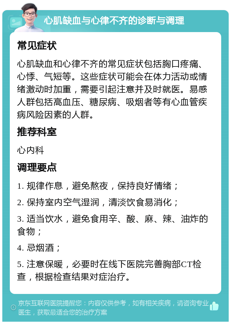 心肌缺血与心律不齐的诊断与调理 常见症状 心肌缺血和心律不齐的常见症状包括胸口疼痛、心悸、气短等。这些症状可能会在体力活动或情绪激动时加重，需要引起注意并及时就医。易感人群包括高血压、糖尿病、吸烟者等有心血管疾病风险因素的人群。 推荐科室 心内科 调理要点 1. 规律作息，避免熬夜，保持良好情绪； 2. 保持室内空气湿润，清淡饮食易消化； 3. 适当饮水，避免食用辛、酸、麻、辣、油炸的食物； 4. 忌烟酒； 5. 注意保暖，必要时在线下医院完善胸部CT检查，根据检查结果对症治疗。