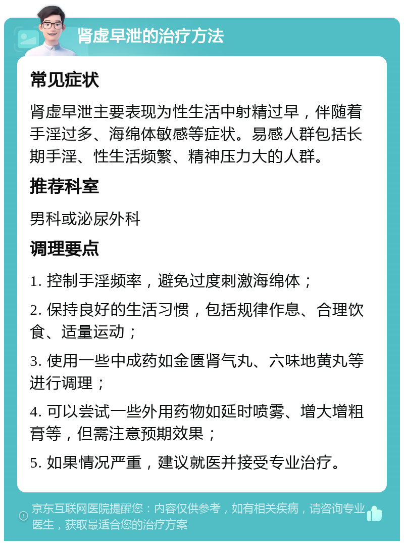 肾虚早泄的治疗方法 常见症状 肾虚早泄主要表现为性生活中射精过早，伴随着手淫过多、海绵体敏感等症状。易感人群包括长期手淫、性生活频繁、精神压力大的人群。 推荐科室 男科或泌尿外科 调理要点 1. 控制手淫频率，避免过度刺激海绵体； 2. 保持良好的生活习惯，包括规律作息、合理饮食、适量运动； 3. 使用一些中成药如金匮肾气丸、六味地黄丸等进行调理； 4. 可以尝试一些外用药物如延时喷雾、增大增粗膏等，但需注意预期效果； 5. 如果情况严重，建议就医并接受专业治疗。