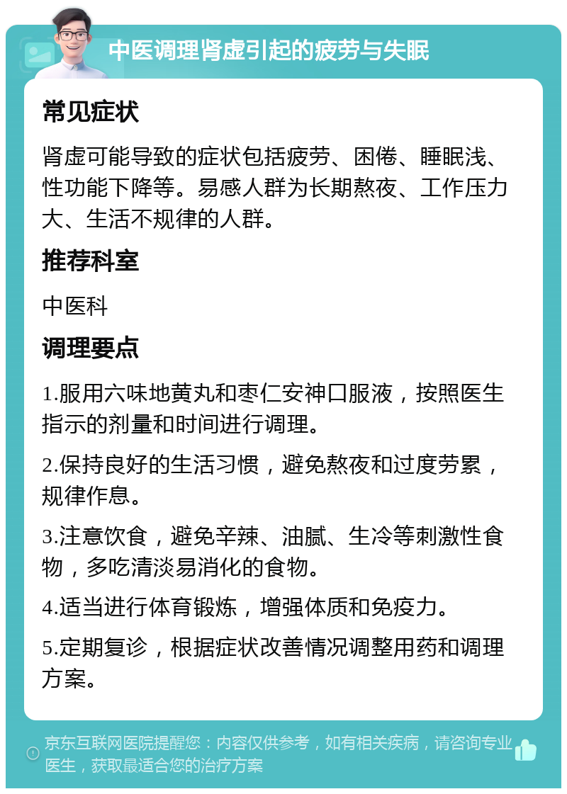 中医调理肾虚引起的疲劳与失眠 常见症状 肾虚可能导致的症状包括疲劳、困倦、睡眠浅、性功能下降等。易感人群为长期熬夜、工作压力大、生活不规律的人群。 推荐科室 中医科 调理要点 1.服用六味地黄丸和枣仁安神口服液，按照医生指示的剂量和时间进行调理。 2.保持良好的生活习惯，避免熬夜和过度劳累，规律作息。 3.注意饮食，避免辛辣、油腻、生冷等刺激性食物，多吃清淡易消化的食物。 4.适当进行体育锻炼，增强体质和免疫力。 5.定期复诊，根据症状改善情况调整用药和调理方案。