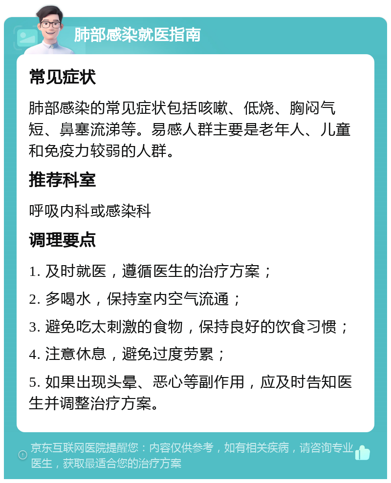 肺部感染就医指南 常见症状 肺部感染的常见症状包括咳嗽、低烧、胸闷气短、鼻塞流涕等。易感人群主要是老年人、儿童和免疫力较弱的人群。 推荐科室 呼吸内科或感染科 调理要点 1. 及时就医，遵循医生的治疗方案； 2. 多喝水，保持室内空气流通； 3. 避免吃太刺激的食物，保持良好的饮食习惯； 4. 注意休息，避免过度劳累； 5. 如果出现头晕、恶心等副作用，应及时告知医生并调整治疗方案。