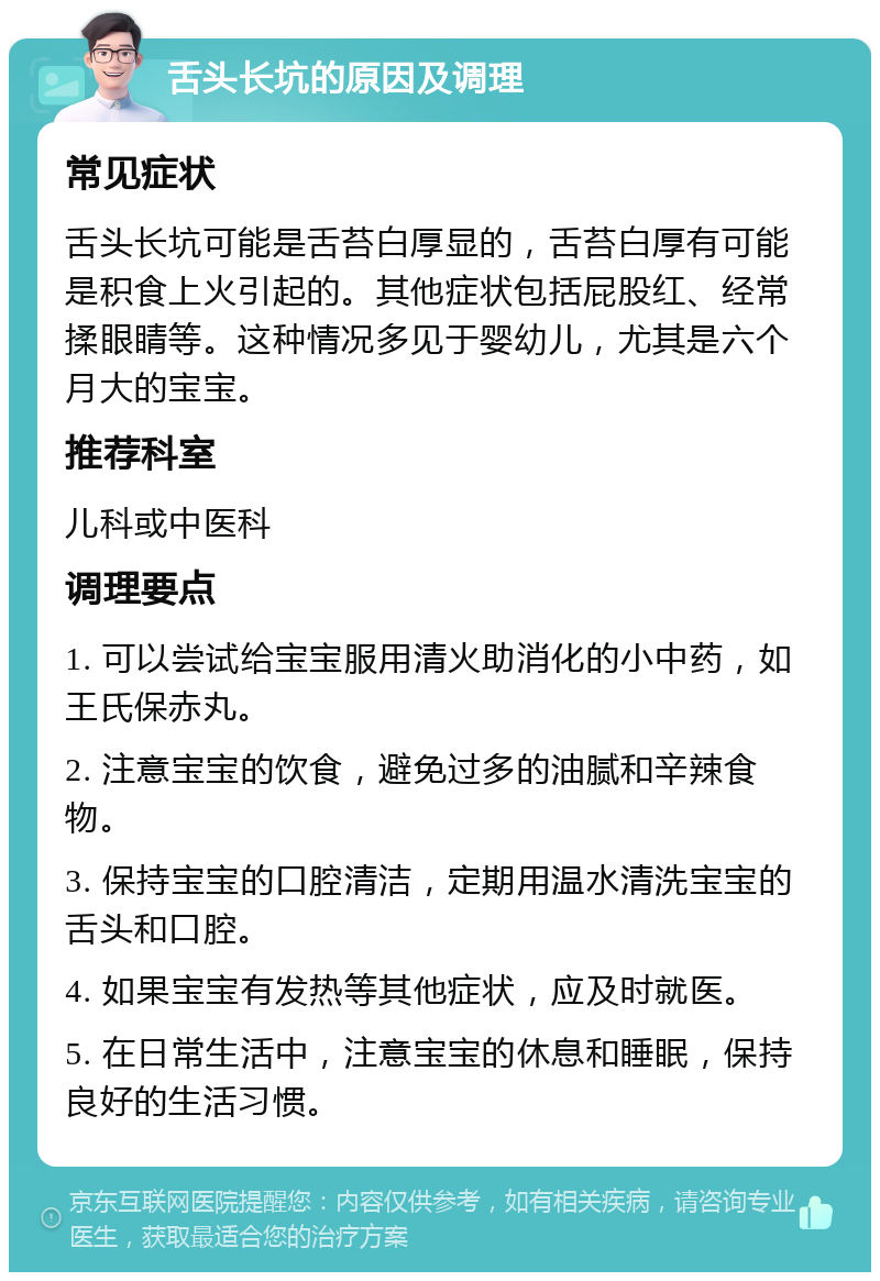 舌头长坑的原因及调理 常见症状 舌头长坑可能是舌苔白厚显的，舌苔白厚有可能是积食上火引起的。其他症状包括屁股红、经常揉眼睛等。这种情况多见于婴幼儿，尤其是六个月大的宝宝。 推荐科室 儿科或中医科 调理要点 1. 可以尝试给宝宝服用清火助消化的小中药，如王氏保赤丸。 2. 注意宝宝的饮食，避免过多的油腻和辛辣食物。 3. 保持宝宝的口腔清洁，定期用温水清洗宝宝的舌头和口腔。 4. 如果宝宝有发热等其他症状，应及时就医。 5. 在日常生活中，注意宝宝的休息和睡眠，保持良好的生活习惯。