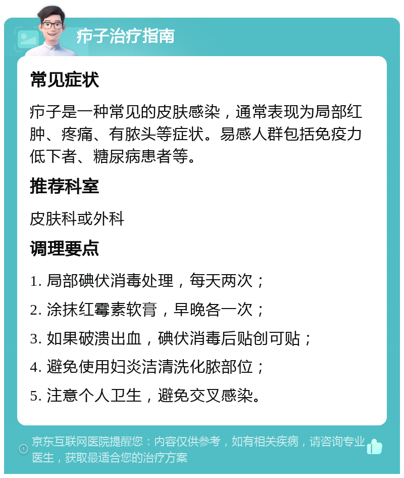 疖子治疗指南 常见症状 疖子是一种常见的皮肤感染，通常表现为局部红肿、疼痛、有脓头等症状。易感人群包括免疫力低下者、糖尿病患者等。 推荐科室 皮肤科或外科 调理要点 1. 局部碘伏消毒处理，每天两次； 2. 涂抹红霉素软膏，早晚各一次； 3. 如果破溃出血，碘伏消毒后贴创可贴； 4. 避免使用妇炎洁清洗化脓部位； 5. 注意个人卫生，避免交叉感染。