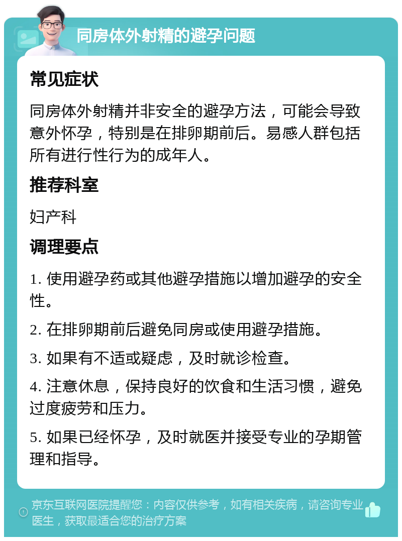 同房体外射精的避孕问题 常见症状 同房体外射精并非安全的避孕方法，可能会导致意外怀孕，特别是在排卵期前后。易感人群包括所有进行性行为的成年人。 推荐科室 妇产科 调理要点 1. 使用避孕药或其他避孕措施以增加避孕的安全性。 2. 在排卵期前后避免同房或使用避孕措施。 3. 如果有不适或疑虑，及时就诊检查。 4. 注意休息，保持良好的饮食和生活习惯，避免过度疲劳和压力。 5. 如果已经怀孕，及时就医并接受专业的孕期管理和指导。