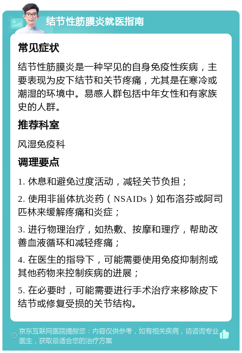 结节性筋膜炎就医指南 常见症状 结节性筋膜炎是一种罕见的自身免疫性疾病，主要表现为皮下结节和关节疼痛，尤其是在寒冷或潮湿的环境中。易感人群包括中年女性和有家族史的人群。 推荐科室 风湿免疫科 调理要点 1. 休息和避免过度活动，减轻关节负担； 2. 使用非甾体抗炎药（NSAIDs）如布洛芬或阿司匹林来缓解疼痛和炎症； 3. 进行物理治疗，如热敷、按摩和理疗，帮助改善血液循环和减轻疼痛； 4. 在医生的指导下，可能需要使用免疫抑制剂或其他药物来控制疾病的进展； 5. 在必要时，可能需要进行手术治疗来移除皮下结节或修复受损的关节结构。