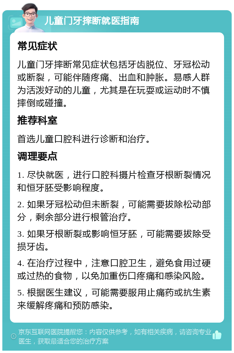 儿童门牙摔断就医指南 常见症状 儿童门牙摔断常见症状包括牙齿脱位、牙冠松动或断裂，可能伴随疼痛、出血和肿胀。易感人群为活泼好动的儿童，尤其是在玩耍或运动时不慎摔倒或碰撞。 推荐科室 首选儿童口腔科进行诊断和治疗。 调理要点 1. 尽快就医，进行口腔科摄片检查牙根断裂情况和恒牙胚受影响程度。 2. 如果牙冠松动但未断裂，可能需要拔除松动部分，剩余部分进行根管治疗。 3. 如果牙根断裂或影响恒牙胚，可能需要拔除受损牙齿。 4. 在治疗过程中，注意口腔卫生，避免食用过硬或过热的食物，以免加重伤口疼痛和感染风险。 5. 根据医生建议，可能需要服用止痛药或抗生素来缓解疼痛和预防感染。