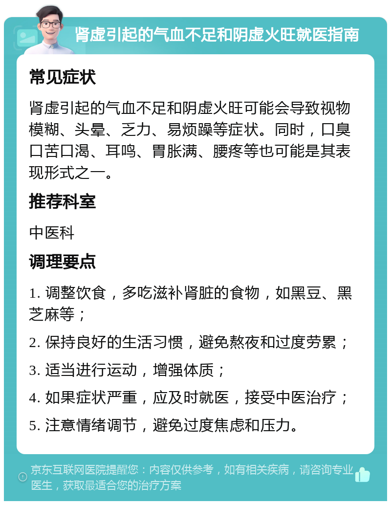 肾虚引起的气血不足和阴虚火旺就医指南 常见症状 肾虚引起的气血不足和阴虚火旺可能会导致视物模糊、头晕、乏力、易烦躁等症状。同时，口臭口苦口渴、耳鸣、胃胀满、腰疼等也可能是其表现形式之一。 推荐科室 中医科 调理要点 1. 调整饮食，多吃滋补肾脏的食物，如黑豆、黑芝麻等； 2. 保持良好的生活习惯，避免熬夜和过度劳累； 3. 适当进行运动，增强体质； 4. 如果症状严重，应及时就医，接受中医治疗； 5. 注意情绪调节，避免过度焦虑和压力。