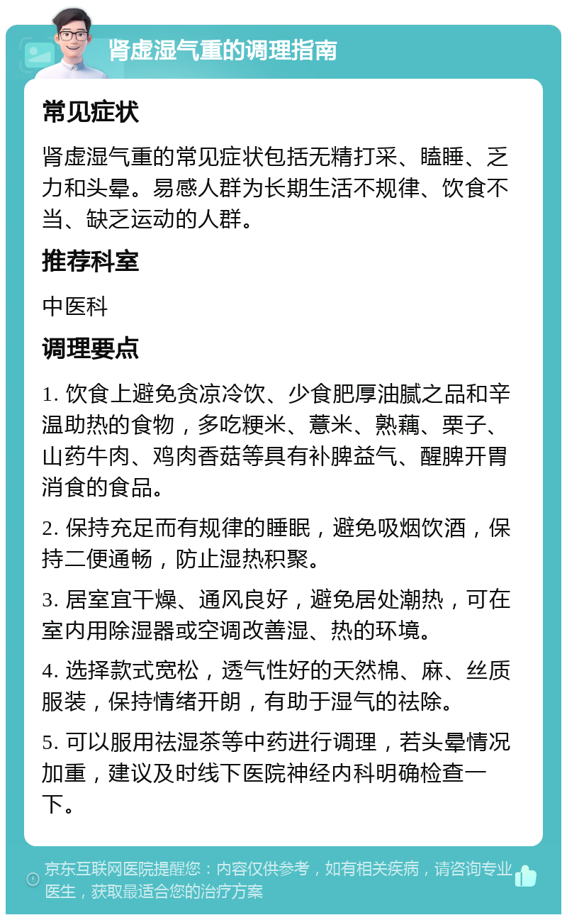 肾虚湿气重的调理指南 常见症状 肾虚湿气重的常见症状包括无精打采、瞌睡、乏力和头晕。易感人群为长期生活不规律、饮食不当、缺乏运动的人群。 推荐科室 中医科 调理要点 1. 饮食上避免贪凉冷饮、少食肥厚油腻之品和辛温助热的食物，多吃粳米、薏米、熟藕、栗子、山药牛肉、鸡肉香菇等具有补脾益气、醒脾开胃消食的食品。 2. 保持充足而有规律的睡眠，避免吸烟饮酒，保持二便通畅，防止湿热积聚。 3. 居室宜干燥、通风良好，避免居处潮热，可在室内用除湿器或空调改善湿、热的环境。 4. 选择款式宽松，透气性好的天然棉、麻、丝质服装，保持情绪开朗，有助于湿气的祛除。 5. 可以服用祛湿茶等中药进行调理，若头晕情况加重，建议及时线下医院神经内科明确检查一下。