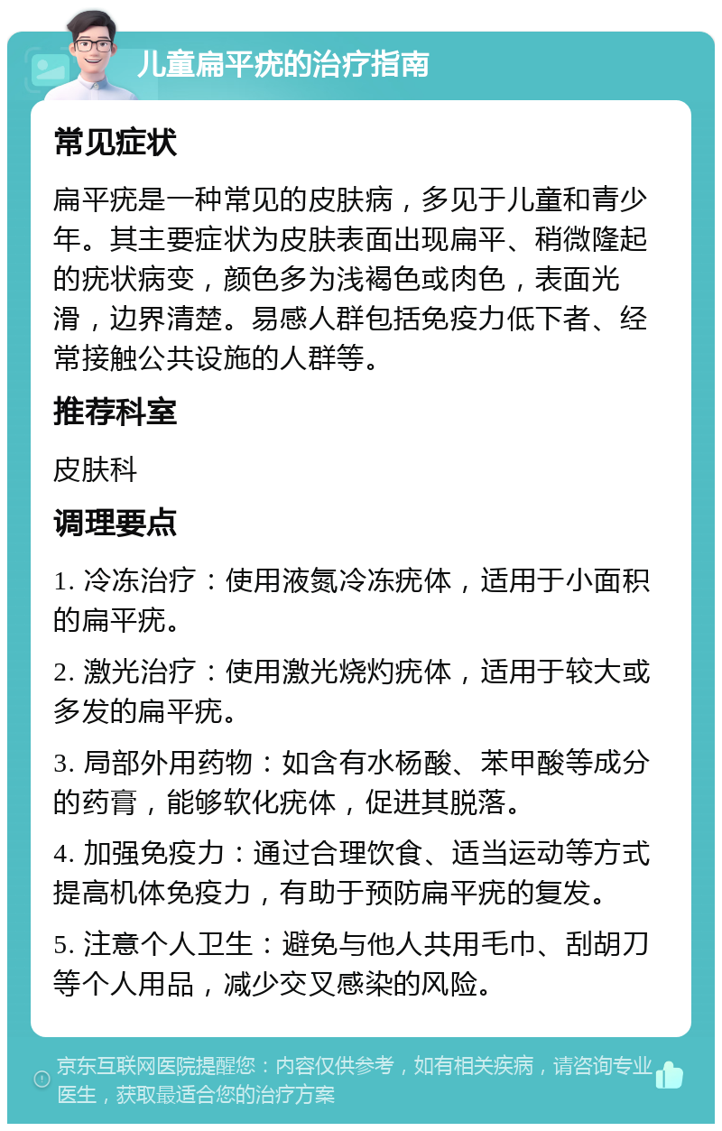 儿童扁平疣的治疗指南 常见症状 扁平疣是一种常见的皮肤病，多见于儿童和青少年。其主要症状为皮肤表面出现扁平、稍微隆起的疣状病变，颜色多为浅褐色或肉色，表面光滑，边界清楚。易感人群包括免疫力低下者、经常接触公共设施的人群等。 推荐科室 皮肤科 调理要点 1. 冷冻治疗：使用液氮冷冻疣体，适用于小面积的扁平疣。 2. 激光治疗：使用激光烧灼疣体，适用于较大或多发的扁平疣。 3. 局部外用药物：如含有水杨酸、苯甲酸等成分的药膏，能够软化疣体，促进其脱落。 4. 加强免疫力：通过合理饮食、适当运动等方式提高机体免疫力，有助于预防扁平疣的复发。 5. 注意个人卫生：避免与他人共用毛巾、刮胡刀等个人用品，减少交叉感染的风险。