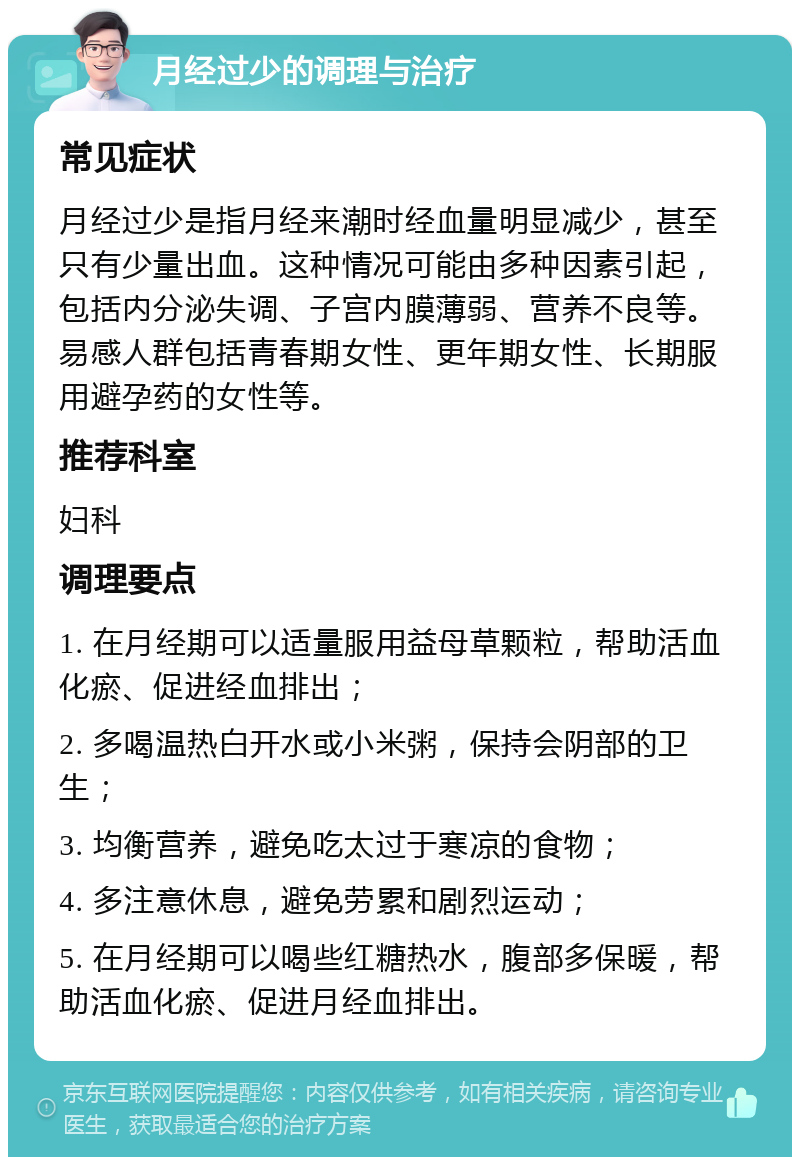 月经过少的调理与治疗 常见症状 月经过少是指月经来潮时经血量明显减少，甚至只有少量出血。这种情况可能由多种因素引起，包括内分泌失调、子宫内膜薄弱、营养不良等。易感人群包括青春期女性、更年期女性、长期服用避孕药的女性等。 推荐科室 妇科 调理要点 1. 在月经期可以适量服用益母草颗粒，帮助活血化瘀、促进经血排出； 2. 多喝温热白开水或小米粥，保持会阴部的卫生； 3. 均衡营养，避免吃太过于寒凉的食物； 4. 多注意休息，避免劳累和剧烈运动； 5. 在月经期可以喝些红糖热水，腹部多保暖，帮助活血化瘀、促进月经血排出。