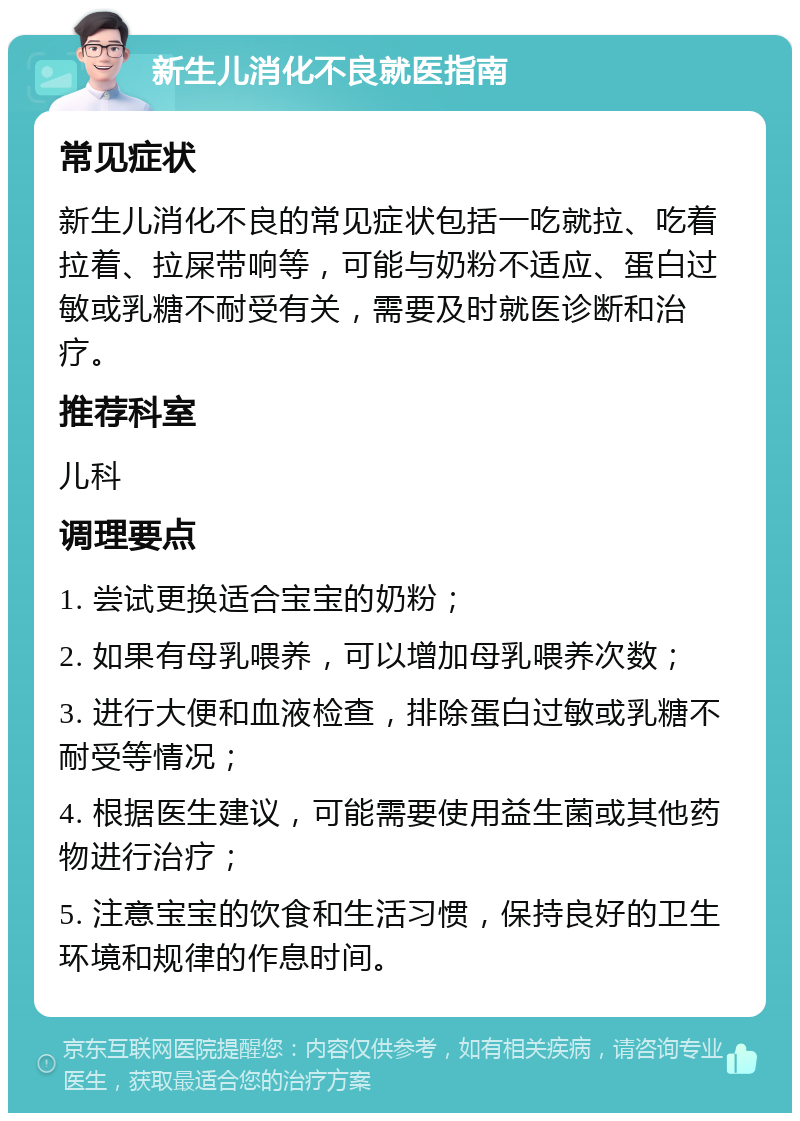 新生儿消化不良就医指南 常见症状 新生儿消化不良的常见症状包括一吃就拉、吃着拉着、拉屎带响等，可能与奶粉不适应、蛋白过敏或乳糖不耐受有关，需要及时就医诊断和治疗。 推荐科室 儿科 调理要点 1. 尝试更换适合宝宝的奶粉； 2. 如果有母乳喂养，可以增加母乳喂养次数； 3. 进行大便和血液检查，排除蛋白过敏或乳糖不耐受等情况； 4. 根据医生建议，可能需要使用益生菌或其他药物进行治疗； 5. 注意宝宝的饮食和生活习惯，保持良好的卫生环境和规律的作息时间。