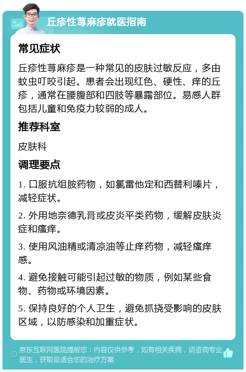 丘疹性荨麻疹就医指南 常见症状 丘疹性荨麻疹是一种常见的皮肤过敏反应，多由蚊虫叮咬引起。患者会出现红色、硬性、痒的丘疹，通常在腰腹部和四肢等暴露部位。易感人群包括儿童和免疫力较弱的成人。 推荐科室 皮肤科 调理要点 1. 口服抗组胺药物，如氯雷他定和西替利嗪片，减轻症状。 2. 外用地奈德乳膏或皮炎平类药物，缓解皮肤炎症和瘙痒。 3. 使用风油精或清凉油等止痒药物，减轻瘙痒感。 4. 避免接触可能引起过敏的物质，例如某些食物、药物或环境因素。 5. 保持良好的个人卫生，避免抓挠受影响的皮肤区域，以防感染和加重症状。