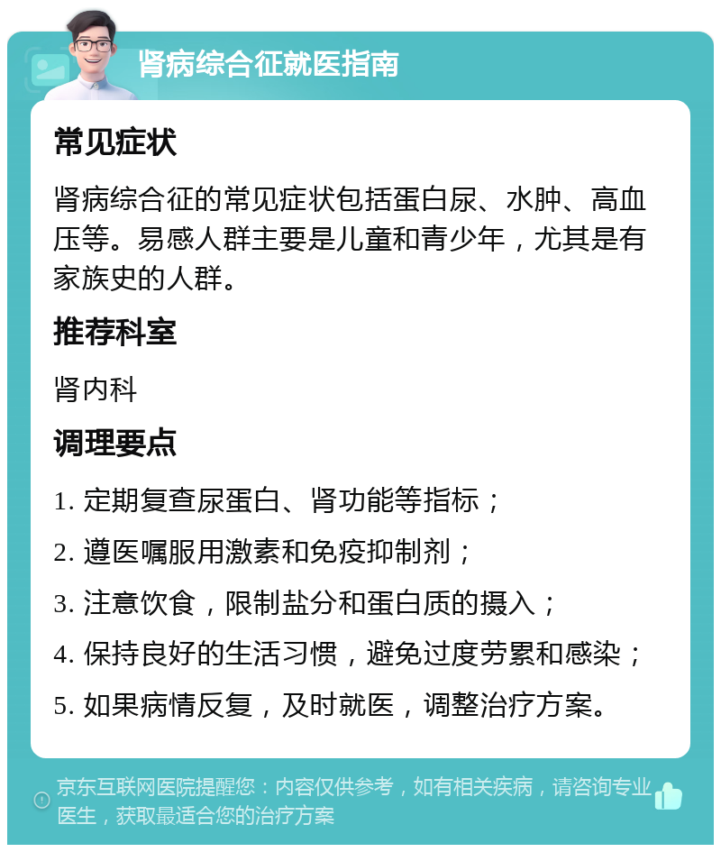 肾病综合征就医指南 常见症状 肾病综合征的常见症状包括蛋白尿、水肿、高血压等。易感人群主要是儿童和青少年，尤其是有家族史的人群。 推荐科室 肾内科 调理要点 1. 定期复查尿蛋白、肾功能等指标； 2. 遵医嘱服用激素和免疫抑制剂； 3. 注意饮食，限制盐分和蛋白质的摄入； 4. 保持良好的生活习惯，避免过度劳累和感染； 5. 如果病情反复，及时就医，调整治疗方案。