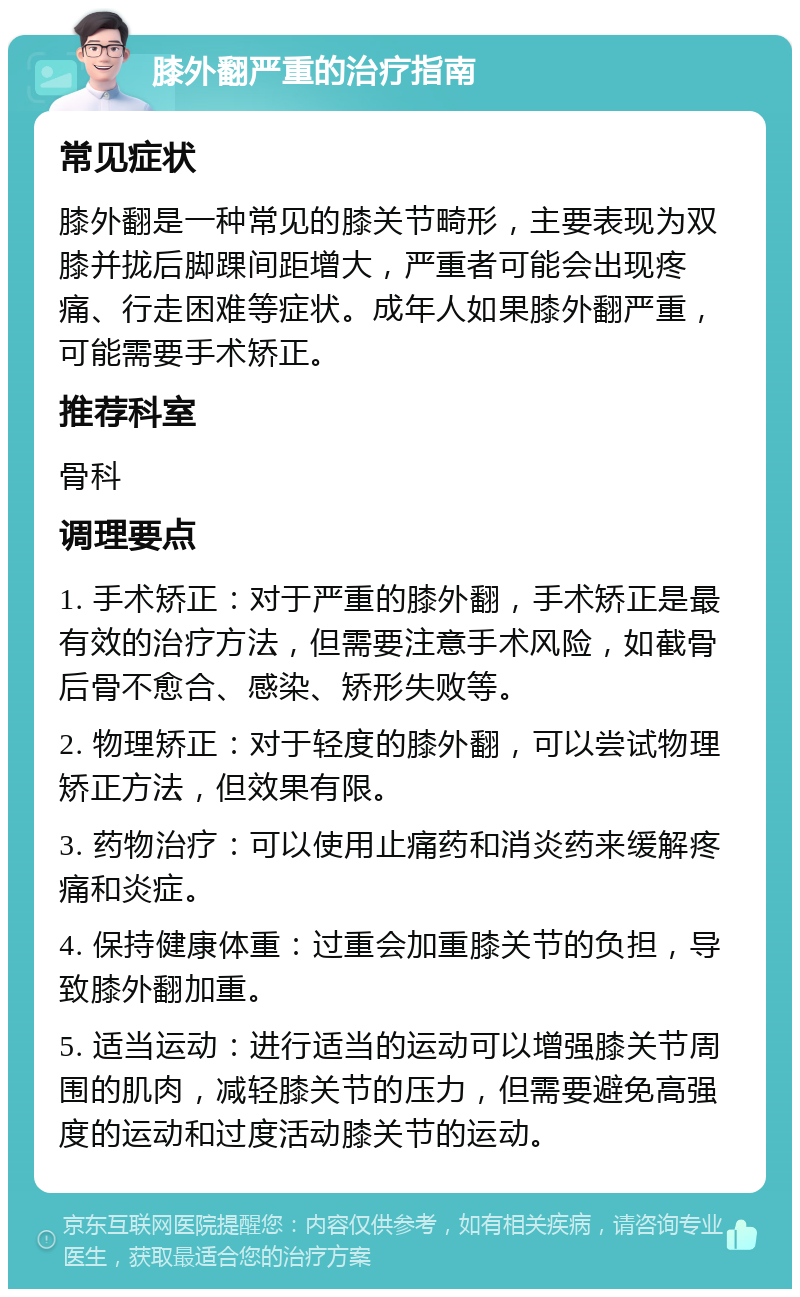 膝外翻严重的治疗指南 常见症状 膝外翻是一种常见的膝关节畸形，主要表现为双膝并拢后脚踝间距增大，严重者可能会出现疼痛、行走困难等症状。成年人如果膝外翻严重，可能需要手术矫正。 推荐科室 骨科 调理要点 1. 手术矫正：对于严重的膝外翻，手术矫正是最有效的治疗方法，但需要注意手术风险，如截骨后骨不愈合、感染、矫形失败等。 2. 物理矫正：对于轻度的膝外翻，可以尝试物理矫正方法，但效果有限。 3. 药物治疗：可以使用止痛药和消炎药来缓解疼痛和炎症。 4. 保持健康体重：过重会加重膝关节的负担，导致膝外翻加重。 5. 适当运动：进行适当的运动可以增强膝关节周围的肌肉，减轻膝关节的压力，但需要避免高强度的运动和过度活动膝关节的运动。