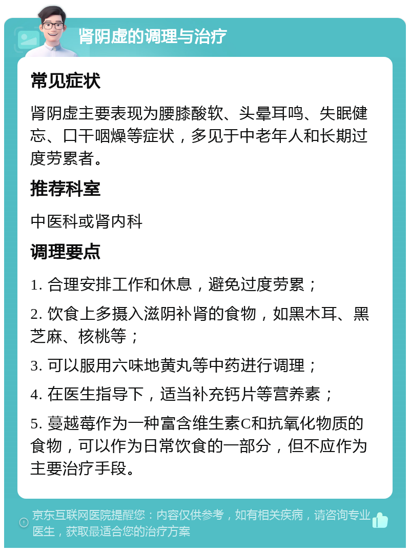 肾阴虚的调理与治疗 常见症状 肾阴虚主要表现为腰膝酸软、头晕耳鸣、失眠健忘、口干咽燥等症状，多见于中老年人和长期过度劳累者。 推荐科室 中医科或肾内科 调理要点 1. 合理安排工作和休息，避免过度劳累； 2. 饮食上多摄入滋阴补肾的食物，如黑木耳、黑芝麻、核桃等； 3. 可以服用六味地黄丸等中药进行调理； 4. 在医生指导下，适当补充钙片等营养素； 5. 蔓越莓作为一种富含维生素C和抗氧化物质的食物，可以作为日常饮食的一部分，但不应作为主要治疗手段。