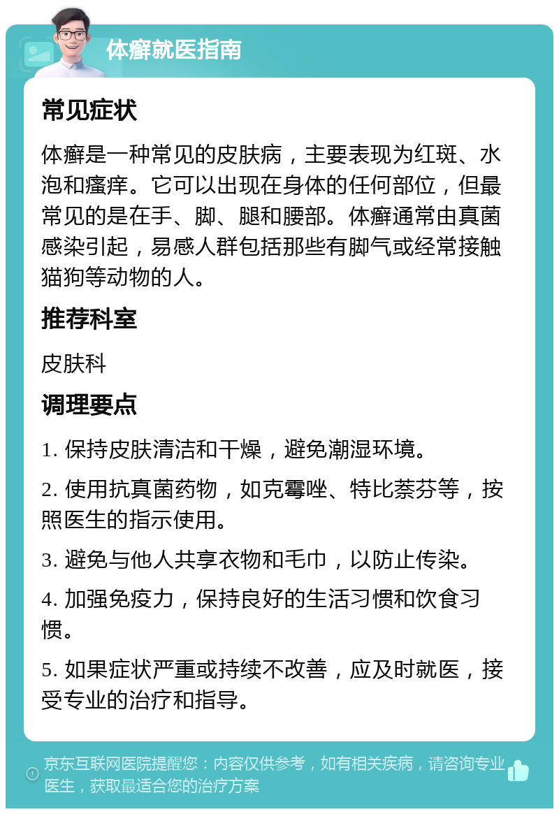 体癣就医指南 常见症状 体癣是一种常见的皮肤病，主要表现为红斑、水泡和瘙痒。它可以出现在身体的任何部位，但最常见的是在手、脚、腿和腰部。体癣通常由真菌感染引起，易感人群包括那些有脚气或经常接触猫狗等动物的人。 推荐科室 皮肤科 调理要点 1. 保持皮肤清洁和干燥，避免潮湿环境。 2. 使用抗真菌药物，如克霉唑、特比萘芬等，按照医生的指示使用。 3. 避免与他人共享衣物和毛巾，以防止传染。 4. 加强免疫力，保持良好的生活习惯和饮食习惯。 5. 如果症状严重或持续不改善，应及时就医，接受专业的治疗和指导。