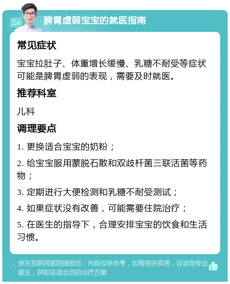 脾胃虚弱宝宝的就医指南 常见症状 宝宝拉肚子、体重增长缓慢、乳糖不耐受等症状可能是脾胃虚弱的表现，需要及时就医。 推荐科室 儿科 调理要点 1. 更换适合宝宝的奶粉； 2. 给宝宝服用蒙脱石散和双歧杆菌三联活菌等药物； 3. 定期进行大便检测和乳糖不耐受测试； 4. 如果症状没有改善，可能需要住院治疗； 5. 在医生的指导下，合理安排宝宝的饮食和生活习惯。