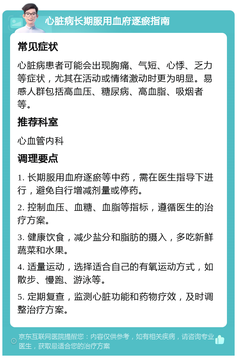 心脏病长期服用血府逐瘀指南 常见症状 心脏病患者可能会出现胸痛、气短、心悸、乏力等症状，尤其在活动或情绪激动时更为明显。易感人群包括高血压、糖尿病、高血脂、吸烟者等。 推荐科室 心血管内科 调理要点 1. 长期服用血府逐瘀等中药，需在医生指导下进行，避免自行增减剂量或停药。 2. 控制血压、血糖、血脂等指标，遵循医生的治疗方案。 3. 健康饮食，减少盐分和脂肪的摄入，多吃新鲜蔬菜和水果。 4. 适量运动，选择适合自己的有氧运动方式，如散步、慢跑、游泳等。 5. 定期复查，监测心脏功能和药物疗效，及时调整治疗方案。