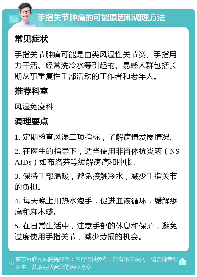 手指关节肿痛的可能原因和调理方法 常见症状 手指关节肿痛可能是由类风湿性关节炎、手指用力干活、经常洗冷水等引起的。易感人群包括长期从事重复性手部活动的工作者和老年人。 推荐科室 风湿免疫科 调理要点 1. 定期检查风湿三项指标，了解病情发展情况。 2. 在医生的指导下，适当使用非甾体抗炎药（NSAIDs）如布洛芬等缓解疼痛和肿胀。 3. 保持手部温暖，避免接触冷水，减少手指关节的负担。 4. 每天晚上用热水泡手，促进血液循环，缓解疼痛和麻木感。 5. 在日常生活中，注意手部的休息和保护，避免过度使用手指关节，减少劳损的机会。