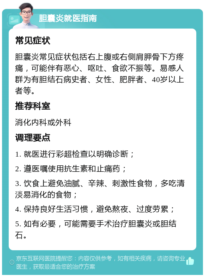 胆囊炎就医指南 常见症状 胆囊炎常见症状包括右上腹或右侧肩胛骨下方疼痛，可能伴有恶心、呕吐、食欲不振等。易感人群为有胆结石病史者、女性、肥胖者、40岁以上者等。 推荐科室 消化内科或外科 调理要点 1. 就医进行彩超检查以明确诊断； 2. 遵医嘱使用抗生素和止痛药； 3. 饮食上避免油腻、辛辣、刺激性食物，多吃清淡易消化的食物； 4. 保持良好生活习惯，避免熬夜、过度劳累； 5. 如有必要，可能需要手术治疗胆囊炎或胆结石。