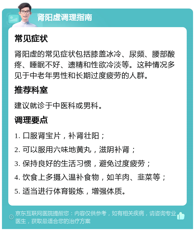 肾阳虚调理指南 常见症状 肾阳虚的常见症状包括膝盖冰冷、尿频、腰部酸疼、睡眠不好、遗精和性欲冷淡等。这种情况多见于中老年男性和长期过度疲劳的人群。 推荐科室 建议就诊于中医科或男科。 调理要点 1. 口服肾宝片，补肾壮阳； 2. 可以服用六味地黄丸，滋阴补肾； 3. 保持良好的生活习惯，避免过度疲劳； 4. 饮食上多摄入温补食物，如羊肉、韭菜等； 5. 适当进行体育锻炼，增强体质。