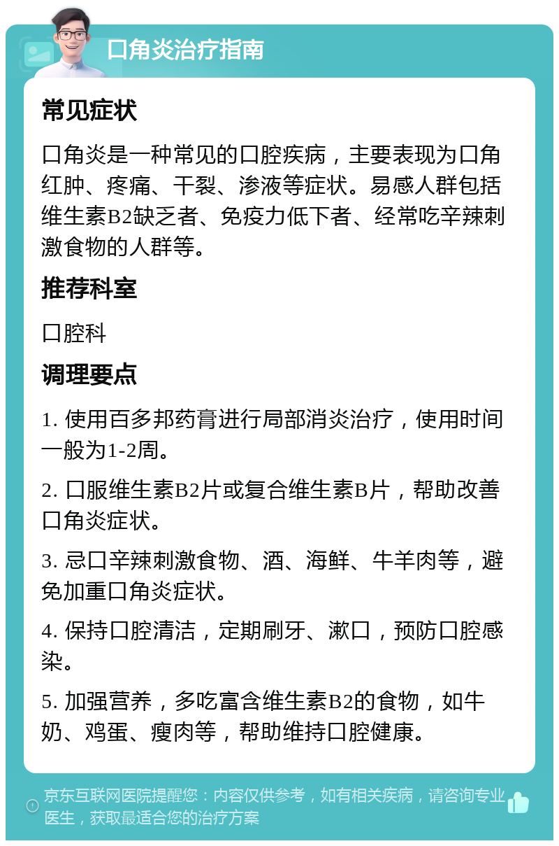 口角炎治疗指南 常见症状 口角炎是一种常见的口腔疾病，主要表现为口角红肿、疼痛、干裂、渗液等症状。易感人群包括维生素B2缺乏者、免疫力低下者、经常吃辛辣刺激食物的人群等。 推荐科室 口腔科 调理要点 1. 使用百多邦药膏进行局部消炎治疗，使用时间一般为1-2周。 2. 口服维生素B2片或复合维生素B片，帮助改善口角炎症状。 3. 忌口辛辣刺激食物、酒、海鲜、牛羊肉等，避免加重口角炎症状。 4. 保持口腔清洁，定期刷牙、漱口，预防口腔感染。 5. 加强营养，多吃富含维生素B2的食物，如牛奶、鸡蛋、瘦肉等，帮助维持口腔健康。