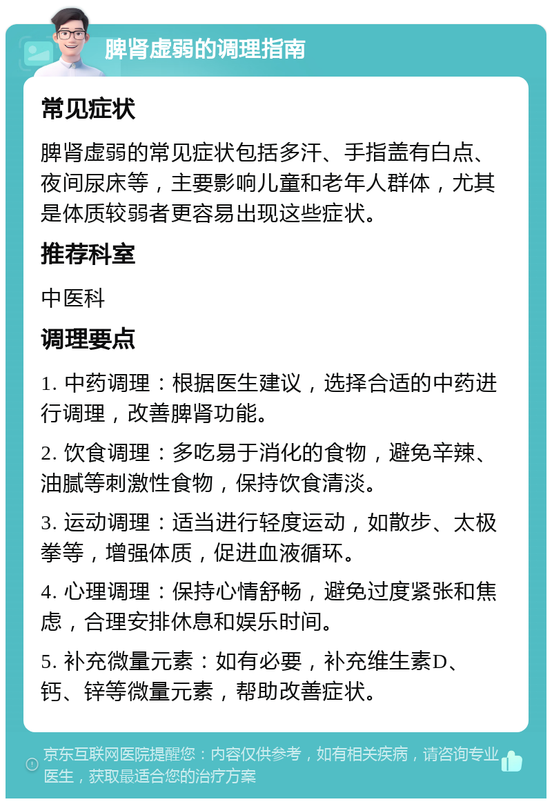 脾肾虚弱的调理指南 常见症状 脾肾虚弱的常见症状包括多汗、手指盖有白点、夜间尿床等，主要影响儿童和老年人群体，尤其是体质较弱者更容易出现这些症状。 推荐科室 中医科 调理要点 1. 中药调理：根据医生建议，选择合适的中药进行调理，改善脾肾功能。 2. 饮食调理：多吃易于消化的食物，避免辛辣、油腻等刺激性食物，保持饮食清淡。 3. 运动调理：适当进行轻度运动，如散步、太极拳等，增强体质，促进血液循环。 4. 心理调理：保持心情舒畅，避免过度紧张和焦虑，合理安排休息和娱乐时间。 5. 补充微量元素：如有必要，补充维生素D、钙、锌等微量元素，帮助改善症状。