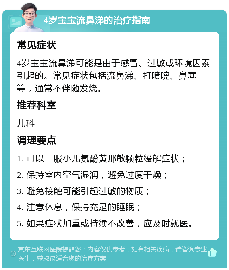 4岁宝宝流鼻涕的治疗指南 常见症状 4岁宝宝流鼻涕可能是由于感冒、过敏或环境因素引起的。常见症状包括流鼻涕、打喷嚏、鼻塞等，通常不伴随发烧。 推荐科室 儿科 调理要点 1. 可以口服小儿氨酚黄那敏颗粒缓解症状； 2. 保持室内空气湿润，避免过度干燥； 3. 避免接触可能引起过敏的物质； 4. 注意休息，保持充足的睡眠； 5. 如果症状加重或持续不改善，应及时就医。