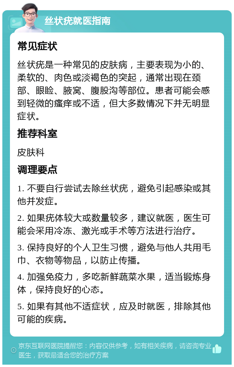 丝状疣就医指南 常见症状 丝状疣是一种常见的皮肤病，主要表现为小的、柔软的、肉色或淡褐色的突起，通常出现在颈部、眼睑、腋窝、腹股沟等部位。患者可能会感到轻微的瘙痒或不适，但大多数情况下并无明显症状。 推荐科室 皮肤科 调理要点 1. 不要自行尝试去除丝状疣，避免引起感染或其他并发症。 2. 如果疣体较大或数量较多，建议就医，医生可能会采用冷冻、激光或手术等方法进行治疗。 3. 保持良好的个人卫生习惯，避免与他人共用毛巾、衣物等物品，以防止传播。 4. 加强免疫力，多吃新鲜蔬菜水果，适当锻炼身体，保持良好的心态。 5. 如果有其他不适症状，应及时就医，排除其他可能的疾病。