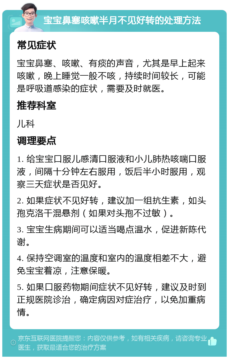 宝宝鼻塞咳嗽半月不见好转的处理方法 常见症状 宝宝鼻塞、咳嗽、有痰的声音，尤其是早上起来咳嗽，晚上睡觉一般不咳，持续时间较长，可能是呼吸道感染的症状，需要及时就医。 推荐科室 儿科 调理要点 1. 给宝宝口服儿感清口服液和小儿肺热咳喘口服液，间隔十分钟左右服用，饭后半小时服用，观察三天症状是否见好。 2. 如果症状不见好转，建议加一组抗生素，如头孢克洛干混悬剂（如果对头孢不过敏）。 3. 宝宝生病期间可以适当喝点温水，促进新陈代谢。 4. 保持空调室的温度和室内的温度相差不大，避免宝宝着凉，注意保暖。 5. 如果口服药物期间症状不见好转，建议及时到正规医院诊治，确定病因对症治疗，以免加重病情。