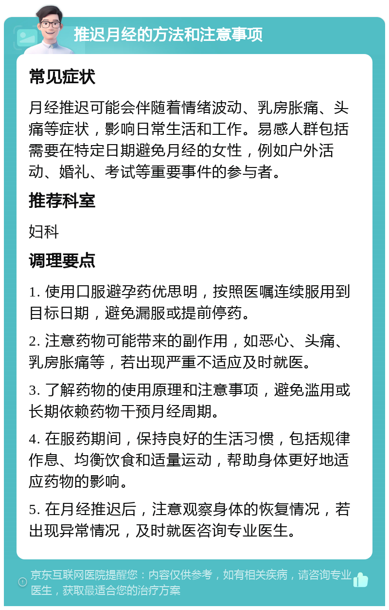 推迟月经的方法和注意事项 常见症状 月经推迟可能会伴随着情绪波动、乳房胀痛、头痛等症状，影响日常生活和工作。易感人群包括需要在特定日期避免月经的女性，例如户外活动、婚礼、考试等重要事件的参与者。 推荐科室 妇科 调理要点 1. 使用口服避孕药优思明，按照医嘱连续服用到目标日期，避免漏服或提前停药。 2. 注意药物可能带来的副作用，如恶心、头痛、乳房胀痛等，若出现严重不适应及时就医。 3. 了解药物的使用原理和注意事项，避免滥用或长期依赖药物干预月经周期。 4. 在服药期间，保持良好的生活习惯，包括规律作息、均衡饮食和适量运动，帮助身体更好地适应药物的影响。 5. 在月经推迟后，注意观察身体的恢复情况，若出现异常情况，及时就医咨询专业医生。