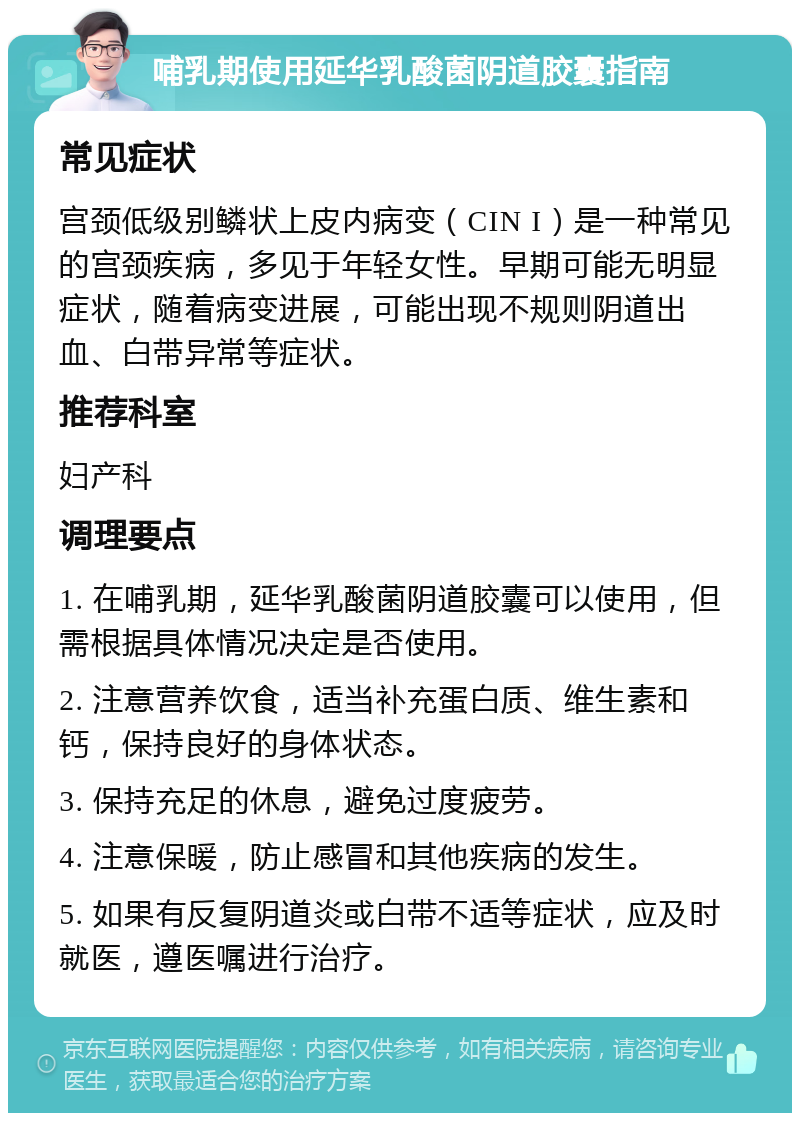 哺乳期使用延华乳酸菌阴道胶囊指南 常见症状 宫颈低级别鳞状上皮内病变（CIN I）是一种常见的宫颈疾病，多见于年轻女性。早期可能无明显症状，随着病变进展，可能出现不规则阴道出血、白带异常等症状。 推荐科室 妇产科 调理要点 1. 在哺乳期，延华乳酸菌阴道胶囊可以使用，但需根据具体情况决定是否使用。 2. 注意营养饮食，适当补充蛋白质、维生素和钙，保持良好的身体状态。 3. 保持充足的休息，避免过度疲劳。 4. 注意保暖，防止感冒和其他疾病的发生。 5. 如果有反复阴道炎或白带不适等症状，应及时就医，遵医嘱进行治疗。