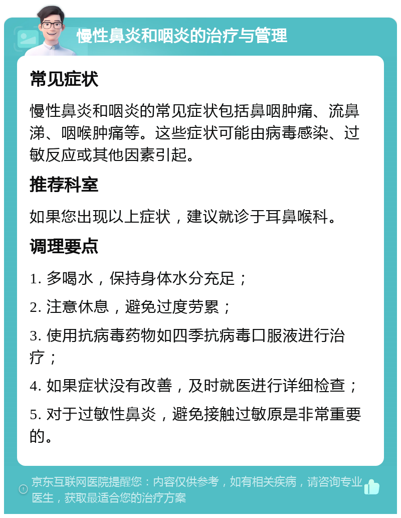 慢性鼻炎和咽炎的治疗与管理 常见症状 慢性鼻炎和咽炎的常见症状包括鼻咽肿痛、流鼻涕、咽喉肿痛等。这些症状可能由病毒感染、过敏反应或其他因素引起。 推荐科室 如果您出现以上症状，建议就诊于耳鼻喉科。 调理要点 1. 多喝水，保持身体水分充足； 2. 注意休息，避免过度劳累； 3. 使用抗病毒药物如四季抗病毒口服液进行治疗； 4. 如果症状没有改善，及时就医进行详细检查； 5. 对于过敏性鼻炎，避免接触过敏原是非常重要的。