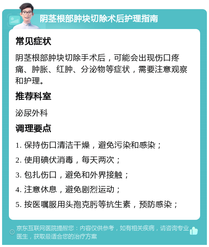 阴茎根部肿块切除术后护理指南 常见症状 阴茎根部肿块切除手术后，可能会出现伤口疼痛、肿胀、红肿、分泌物等症状，需要注意观察和护理。 推荐科室 泌尿外科 调理要点 1. 保持伤口清洁干燥，避免污染和感染； 2. 使用碘伏消毒，每天两次； 3. 包扎伤口，避免和外界接触； 4. 注意休息，避免剧烈运动； 5. 按医嘱服用头孢克肟等抗生素，预防感染；