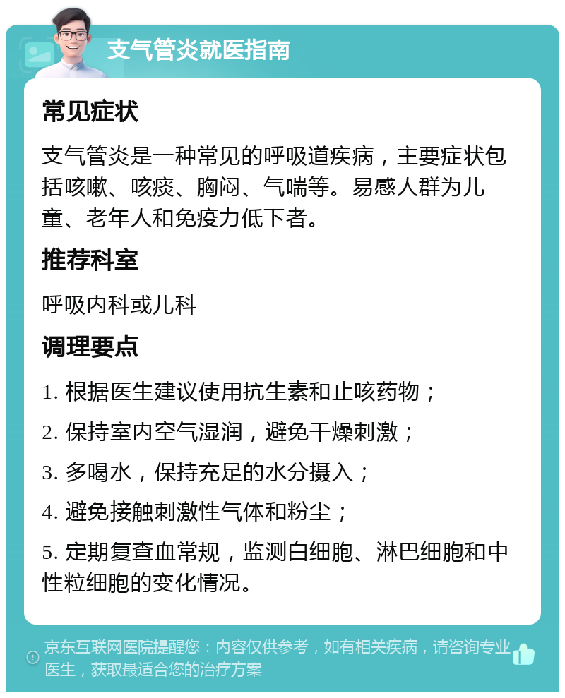 支气管炎就医指南 常见症状 支气管炎是一种常见的呼吸道疾病，主要症状包括咳嗽、咳痰、胸闷、气喘等。易感人群为儿童、老年人和免疫力低下者。 推荐科室 呼吸内科或儿科 调理要点 1. 根据医生建议使用抗生素和止咳药物； 2. 保持室内空气湿润，避免干燥刺激； 3. 多喝水，保持充足的水分摄入； 4. 避免接触刺激性气体和粉尘； 5. 定期复查血常规，监测白细胞、淋巴细胞和中性粒细胞的变化情况。