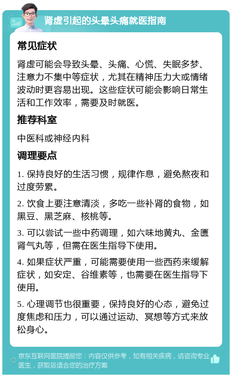 肾虚引起的头晕头痛就医指南 常见症状 肾虚可能会导致头晕、头痛、心慌、失眠多梦、注意力不集中等症状，尤其在精神压力大或情绪波动时更容易出现。这些症状可能会影响日常生活和工作效率，需要及时就医。 推荐科室 中医科或神经内科 调理要点 1. 保持良好的生活习惯，规律作息，避免熬夜和过度劳累。 2. 饮食上要注意清淡，多吃一些补肾的食物，如黑豆、黑芝麻、核桃等。 3. 可以尝试一些中药调理，如六味地黄丸、金匮肾气丸等，但需在医生指导下使用。 4. 如果症状严重，可能需要使用一些西药来缓解症状，如安定、谷维素等，也需要在医生指导下使用。 5. 心理调节也很重要，保持良好的心态，避免过度焦虑和压力，可以通过运动、冥想等方式来放松身心。