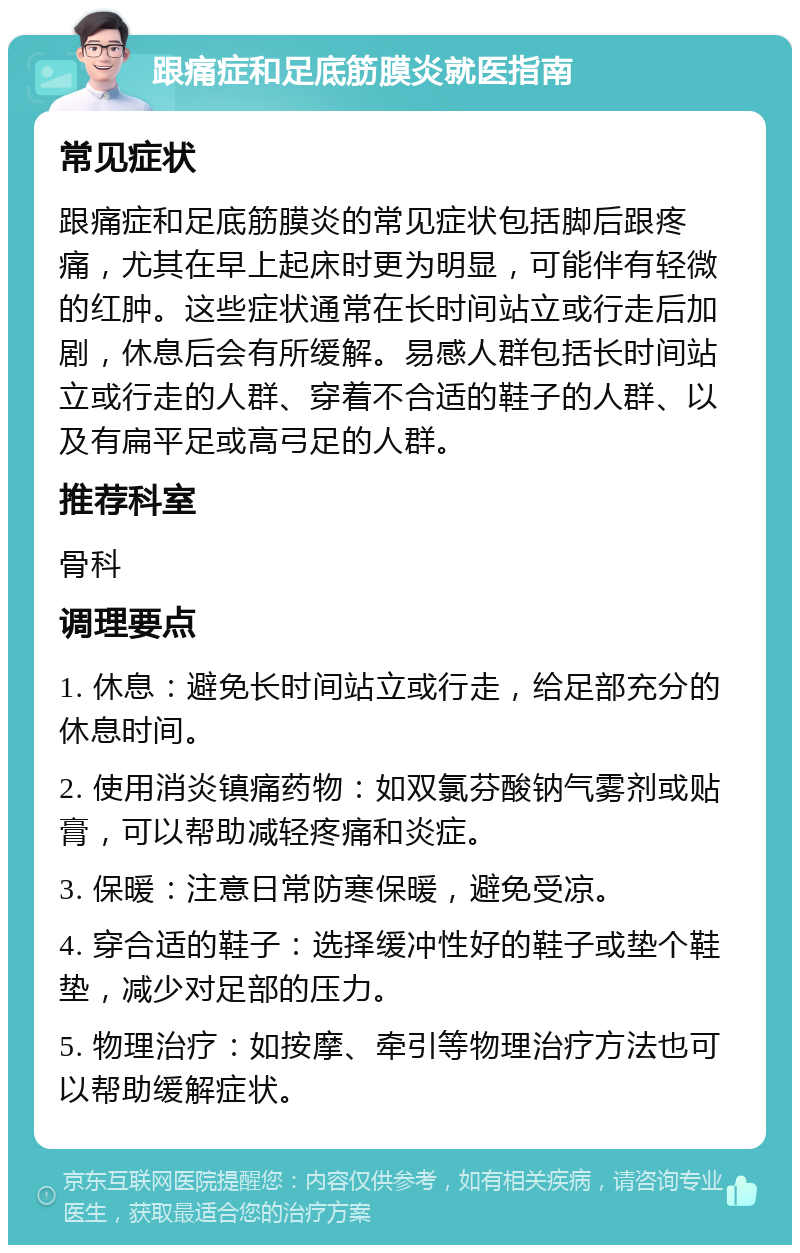 跟痛症和足底筋膜炎就医指南 常见症状 跟痛症和足底筋膜炎的常见症状包括脚后跟疼痛，尤其在早上起床时更为明显，可能伴有轻微的红肿。这些症状通常在长时间站立或行走后加剧，休息后会有所缓解。易感人群包括长时间站立或行走的人群、穿着不合适的鞋子的人群、以及有扁平足或高弓足的人群。 推荐科室 骨科 调理要点 1. 休息：避免长时间站立或行走，给足部充分的休息时间。 2. 使用消炎镇痛药物：如双氯芬酸钠气雾剂或贴膏，可以帮助减轻疼痛和炎症。 3. 保暖：注意日常防寒保暖，避免受凉。 4. 穿合适的鞋子：选择缓冲性好的鞋子或垫个鞋垫，减少对足部的压力。 5. 物理治疗：如按摩、牵引等物理治疗方法也可以帮助缓解症状。