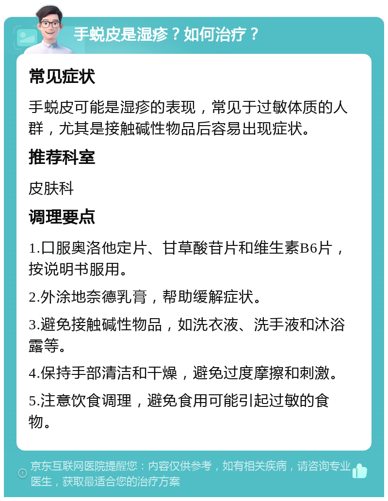 手蜕皮是湿疹？如何治疗？ 常见症状 手蜕皮可能是湿疹的表现，常见于过敏体质的人群，尤其是接触碱性物品后容易出现症状。 推荐科室 皮肤科 调理要点 1.口服奥洛他定片、甘草酸苷片和维生素B6片，按说明书服用。 2.外涂地奈德乳膏，帮助缓解症状。 3.避免接触碱性物品，如洗衣液、洗手液和沐浴露等。 4.保持手部清洁和干燥，避免过度摩擦和刺激。 5.注意饮食调理，避免食用可能引起过敏的食物。