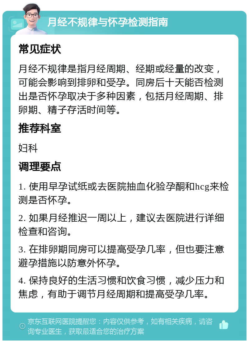 月经不规律与怀孕检测指南 常见症状 月经不规律是指月经周期、经期或经量的改变，可能会影响到排卵和受孕。同房后十天能否检测出是否怀孕取决于多种因素，包括月经周期、排卵期、精子存活时间等。 推荐科室 妇科 调理要点 1. 使用早孕试纸或去医院抽血化验孕酮和hcg来检测是否怀孕。 2. 如果月经推迟一周以上，建议去医院进行详细检查和咨询。 3. 在排卵期同房可以提高受孕几率，但也要注意避孕措施以防意外怀孕。 4. 保持良好的生活习惯和饮食习惯，减少压力和焦虑，有助于调节月经周期和提高受孕几率。