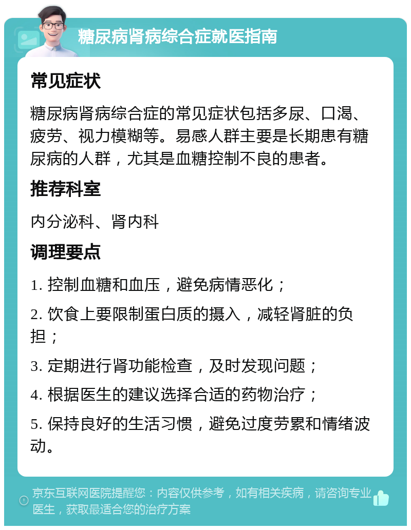 糖尿病肾病综合症就医指南 常见症状 糖尿病肾病综合症的常见症状包括多尿、口渴、疲劳、视力模糊等。易感人群主要是长期患有糖尿病的人群，尤其是血糖控制不良的患者。 推荐科室 内分泌科、肾内科 调理要点 1. 控制血糖和血压，避免病情恶化； 2. 饮食上要限制蛋白质的摄入，减轻肾脏的负担； 3. 定期进行肾功能检查，及时发现问题； 4. 根据医生的建议选择合适的药物治疗； 5. 保持良好的生活习惯，避免过度劳累和情绪波动。