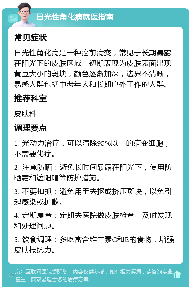 日光性角化病就医指南 常见症状 日光性角化病是一种癌前病变，常见于长期暴露在阳光下的皮肤区域，初期表现为皮肤表面出现黄豆大小的斑块，颜色逐渐加深，边界不清晰，易感人群包括中老年人和长期户外工作的人群。 推荐科室 皮肤科 调理要点 1. 光动力治疗：可以清除95%以上的病变细胞，不需要化疗。 2. 注意防晒：避免长时间暴露在阳光下，使用防晒霜和遮阳帽等防护措施。 3. 不要扣抓：避免用手去抠或挤压斑块，以免引起感染或扩散。 4. 定期复查：定期去医院做皮肤检查，及时发现和处理问题。 5. 饮食调理：多吃富含维生素C和E的食物，增强皮肤抵抗力。